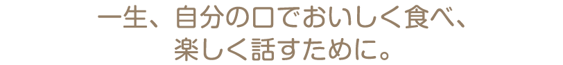 一生、自分の口でおいしく食べ、楽しく話すために。