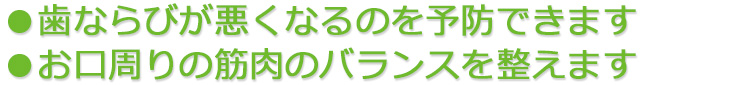 ●歯ならびが悪くなるのを予防できます ●お口周りの筋肉のバランスを整えます