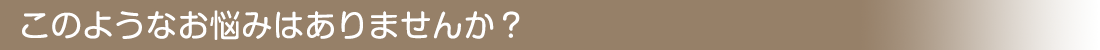 このようなお悩みはありませんか?