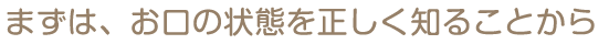 まずは、お口の状態を正しく知ることから